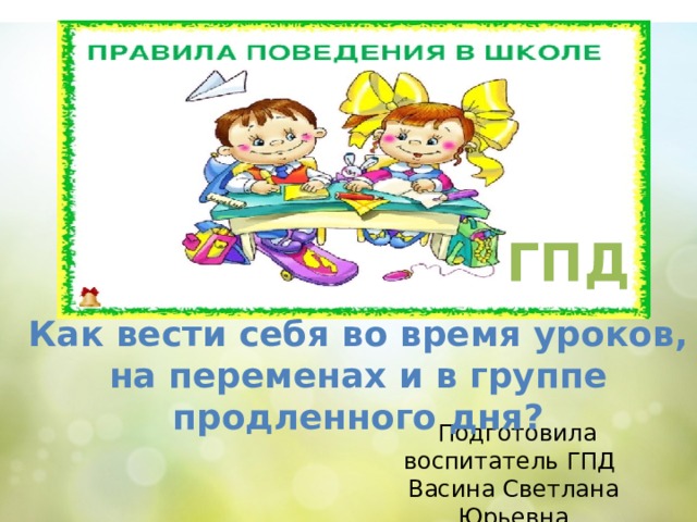 ГПД Как вести себя во время уроков, на переменах и в группе продленного дня?  Подготовила воспитатель ГПД Васина Светлана Юрьевна  