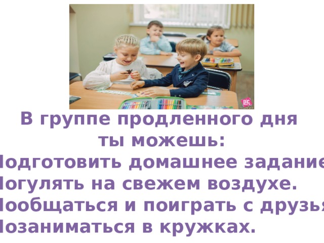 В группе продленного дня ты можешь: Подготовить домашнее задание. Погулять на свежем воздухе. Пообщаться и поиграть с друзьями. Позаниматься в кружках.  