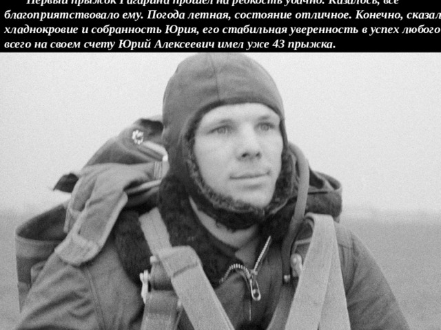 Первый прыжок Гагарина прошел на редкость удачно. Казалось, все благоприятствовало ему. Погода летная, состояние отличное. Конечно, сказались хладнокровие и собранность Юрия, его стабильная уверенность в успех любого дела. А всего на своем счету Юрий Алексеевич имел уже 43 прыжка. 