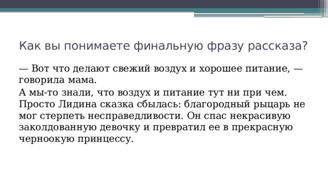 Как вы понимаете финальную фразу рассказа? — Вот что делают свежий воздух и хорошее питание, — говорила мама. А мы-то знали, что воздух и питание тут ни при чем. Просто Лидина сказка сбылась: благородный рыцарь не мог стерпеть несправедливости. Он спас некрасивую заколдованную девочку и превратил ее в прекрасную черноокую принцессу. 