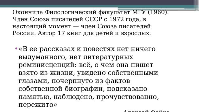 Окончила Филологический факультет МГУ (1960). Член Союза писателей СССР с 1972 года, в настоящий момент — член Союза писателей России. Автор 17 книг для детей и взрослых. «В ее рассказах и повестях нет ничего выдуманного, нет литературных реминисценций: всё, о чем она пишет взято из жизни, увидено собственными глазами, почерпнуто из фактов собственной биографии, подсказано памятью, наблюдено, прочувствованно, пережито» Алексей Файко 