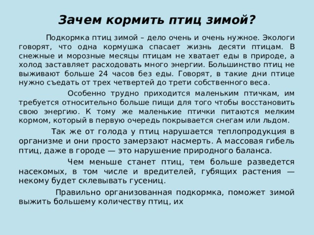 Зачем кормить птиц зимой?  Подкормка птиц зимой – дело очень и очень нужное. Экологи говорят, что одна кормушка спасает жизнь десяти птицам. В снежные и морозные месяцы птицам не хватает еды в природе, а холод заставляет расходовать много энергии. Большинство птиц не выживают больше 24 часов без еды. Говорят, в такие дни птице нужно съедать от трех четвертей до трети собственного веса.  Особенно трудно приходится маленьким птичкам, им требуется относительно больше пищи для того чтобы восстановить свою энергию. К тому же маленькие птички питаются мелким кормом, который в первую очередь покрывается снегам или льдом.  Так же от голода у птиц нарушается теплопродукция в организме и они просто замерзают насмерть. А массовая гибель птиц, даже в городе — это нарушение природного баланса.  Чем меньше станет птиц, тем больше разведется насекомых, в том числе и вредителей, губящих растения — некому будет склевывать гусениц.  Правильно организованная подкормка, поможет зимой выжить большему количеству птиц, их 