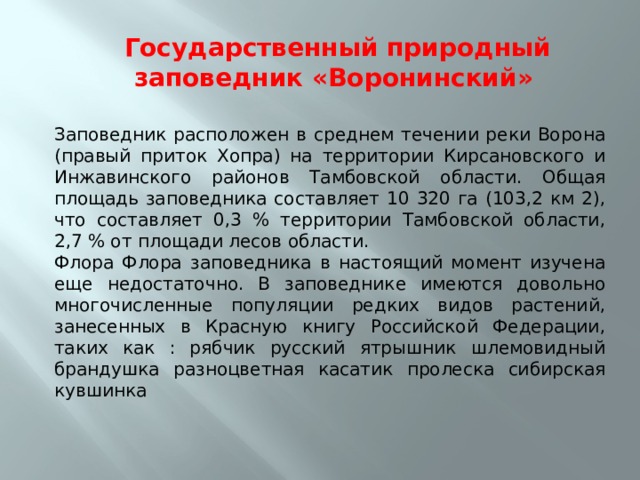 Государственный природный заповедник «Воронинский»   Заповедник расположен в среднем течении реки Ворона (правый приток Хопра) на территории Кирсановского и Инжавинского районов Тамбовской области. Общая площадь заповедника составляет 10 320 га (103,2 км 2), что составляет 0,3 % территории Тамбовской области, 2,7 % от площади лесов области. Флора Флора заповедника в настоящий момент изучена еще недостаточно. В заповеднике имеются довольно многочисленные популяции редких видов растений, занесенных в Красную книгу Российской Федерации, таких как : рябчик русский ятрышник шлемовидный брандушка разноцветная касатик пролеска сибирская кувшинка 