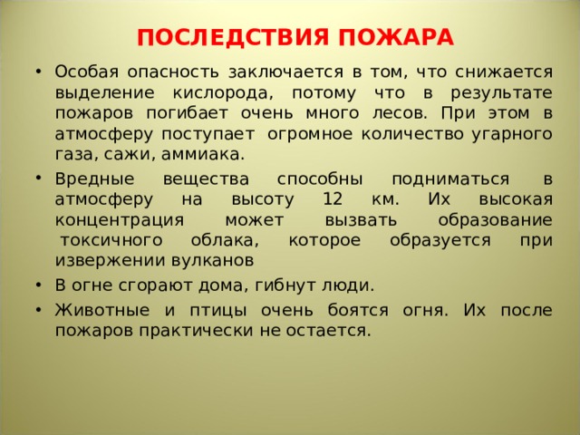 ПОСЛЕДСТВИЯ ПОЖАРА Особая опасность заключается в том, что снижается выделение кислорода, потому что в результате пожаров погибает очень много лесов. При этом в атмосферу поступает  огромное количество угарного газа, сажи, аммиака. Вредные вещества способны подниматься  в атмосферу на высоту 12 км. Их высокая концентрация может вызвать образование  токсичного облака, которое образуется при извержении вулканов В огне сгорают дома, гибнут люди. Животные и птицы очень боятся огня. Их после пожаров практически не остается.  