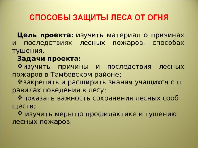 Цель проекта:   изучить материал о причинах и последствиях лесных пожаров, способах тушения. Задачи проекта: изучить причины и последствия лесных пожаров в Тамбовском районе; закрепить и расширить знания учащихся о правилах поведения в лесу; показать важность сохранения лесных сообществ;   изучить меры по профилактике и тушению лесных пожаров. 