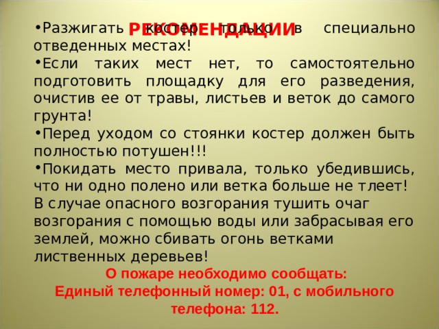 РЕКОМЕНДАЦИИ Разжигать костер только в специально отведенных местах! Если таких мест нет, то самостоятельно подготовить площадку для его разведения, очистив ее от травы, листьев и веток до самого грунта! Перед уходом со стоянки костер должен быть полностью потушен!!! Покидать место привала, только убедившись, что ни одно полено или ветка больше не тлеет! В случае опасного возгорания тушить очаг возгорания с помощью воды или забрасывая его землей, можно сбивать огонь ветками лиственных деревьев!  О пожаре необходимо сообщать: Единый телефонный номер: 01, с мобильного телефона: 112. 