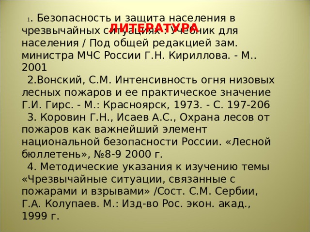 1 . Безопасность и защита населения в чрезвычайных ситуациях : Учебник для населения / Под общей редакцией зам. министра МЧС России Г.Н. Кириллова. - М.. 2001 2.Вонский, С.М. Интенсивность огня низовых лесных пожаров и ее практическое значение Г.И. Гирс. - М.: Красноярск, 1973. - С. 197-206 3. Коровин Г.Н., Исаев А.С., Охрана лесов от пожаров как важнейший элемент национальной безопасности России. «Лесной бюллетень», №8-9 2000 г. 4. Методические указания к изучению темы «Чрезвычайные ситуации, связанные с пожарами и взрывами» /Сост. С.М. Сербии, Г.А. Колупаев. М.: Изд-во Рос. экон. акад., 1999 г. ЛИТЕРАТУРА 