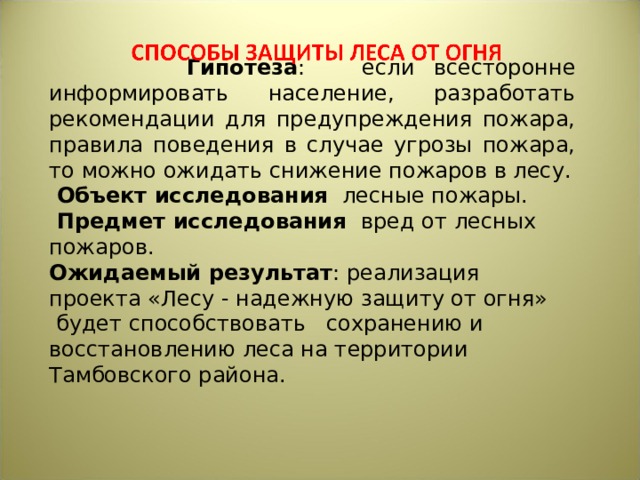  Гипотеза : если всесторонне информировать население, разработать рекомендации для предупреждения пожара, правила поведения в случае угрозы пожара, то можно ожидать снижение пожаров в лесу.  Объект исследования лесные пожары.  Предмет исследования вред от лесных пожаров. Ожидаемый результат : реализация проекта «Лесу - надежную защиту от огня»  будет способствовать   сохранению и восстановлению леса на территории Тамбовского района. 