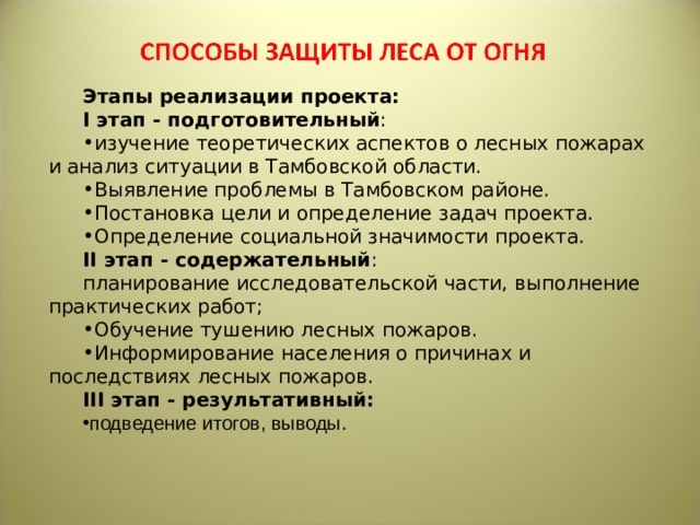 Этапы реализации проекта: I этап - подготовительный : изучение теоретических аспектов о лесных пожарах и анализ ситуации в Тамбовской области. Выявление проблемы в Тамбовском районе. Постановка цели и определение задач проекта. Определение социальной значимости проекта. II этап - содержательный : планирование исследовательской части, выполнение практических работ; Обучение тушению лесных пожаров. Информирование населения о причинах и последствиях лесных пожаров. III этап - результативный: подведение итогов, выводы. 