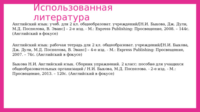 Использованная литература Английский язык: учеб. для 2 кл. общеобразоват. учреждений/[Н.И. Быкова, Дж. Дули, М.Д. Поспелова, В. Эванс] – 2-е изд. - М.: Express Publishing: Просвещение, 2008. – 144с. (Английский в фокусе)   Английский язык: рабочая тетрадь для 2 кл. общеобразоват. учреждений/[Н.И. Быкова, Дж. Дули, М.Д. Поспелова, В. Эванс] – 4-е изд. - М.: Express Publishing: Просвещение, 2007. – 74с. (Английский в фокусе) Быкова Н.И. Английский язык. Сборник упражнений. 2 класс: пособие для учащихся общеобразовательных организаций / Н.И. Быкова, М.Д. Поспелова. - 2-е изд. - М.: Просвещение, 2013. – 120с. (Английский в фокусе)   