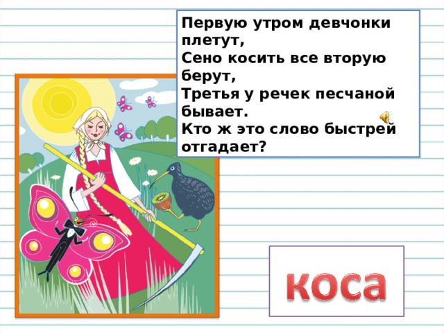 Первую утром девчонки плетут,  Сено косить все вторую берут,  Третья у речек песчаной бывает.  Кто ж это слово быстрей отгадает? 