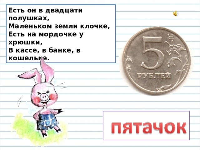 Есть он в двадцати полушках,  Маленьком земли клочке,  Есть на мордочке у хрюшки,  В кассе, в банке, в кошельке. 