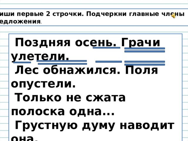 Спиши первые 2 строчки. Подчеркни главные члены предложения .  Поздняя осень. Грачи улетели.  Лес обнажился. Поля опустели.  Только не сжата полоска одна...  Грустную думу наводит она.  Н.А. Некрасов 