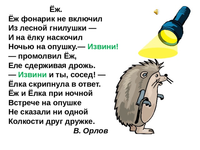  Ёж. Ёж фонарик не включил  Из лесной гнилушки —  И на ёлку наскочил  Ночью на опушку.— Извини! — промолвил Ёж,  Еле сдерживая дрожь.  — Извини и ты, сосед! —  Ёлка скрипнула в ответ. Ёж и Ёлка при ночной  Встрече на опушке  Не сказали ни одной  Колкости друг дружке.  В. Орлов 