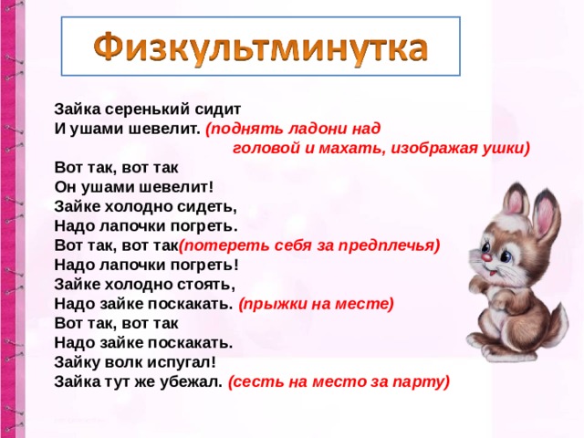 Зайка серенький сидит  И ушами шевелит.  (поднять ладони над  головой и махать, изображая ушки)  Вот так, вот так  Он ушами шевелит!  Зайке холодно сидеть,  Надо лапочки погреть.   Вот так, вот так (потереть себя за предплечья)  Надо лапочки погреть!  Зайке холодно стоять,  Надо зайке поскакать.  (прыжки на месте)  Вот так, вот так  Надо зайке поскакать.  Зайку волк испугал!  Зайка тут же убежал.  (сесть на место за парту) 