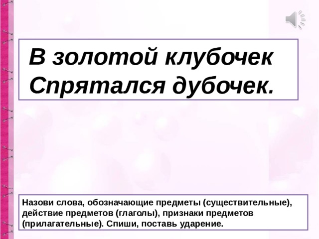  В золотой клубочек  Спрятался дубочек . Назови слова, обозначающие предметы (существительные), действие предметов (глаголы), признаки предметов (прилагательные). Спиши, поставь ударение. 