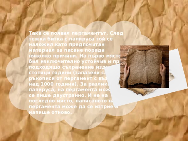  Така се появил пергаментът. След тежка битка с папируса той се наложил като предпочитан материал за писане поради няколко причини. На първо място, бил изключително устойчив и при подходящо съхранение издържал стотици години (запазени са ръкописи от пергамент с възраст над 1000 години). За разлика от папируса, на пергамента може да се пише двустранно. И не на последно място, написаното на пергамента може да се изтрие и напише отново.     