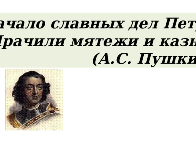 Начало славных дел Петра Мрачили мятежи и казни. (А.С. Пушкин) 