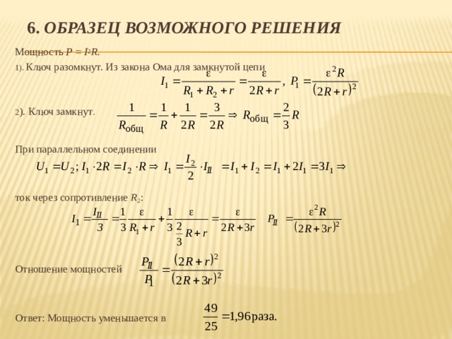 6. Образец возможного решения Мощность P = I 2 R . 1). Ключ разомкнут. Из закона Ома для замкнутой цепи 2 ). Ключ замкнут . При параллельном соединении ток через сопротивление R 2 : Отношение мощностей Ответ: Мощность уменьшается в 