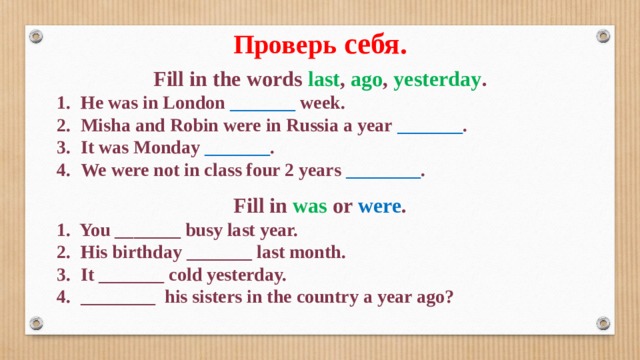 Проверь себя. Fill in the words last , ago , yesterday . 1.  He was in London _______ week. 2.  Misha and Robin were in Russia a year _______ . 3.  It was Monday _______ . 4.  We were not in class four 2 years ________ . Fill in was or were . 1. You _______ busy last year. 2.  His birthday _______  last month. 3.  It _______ cold yesterday. 4.  ________ his sisters in the country a year ago? 