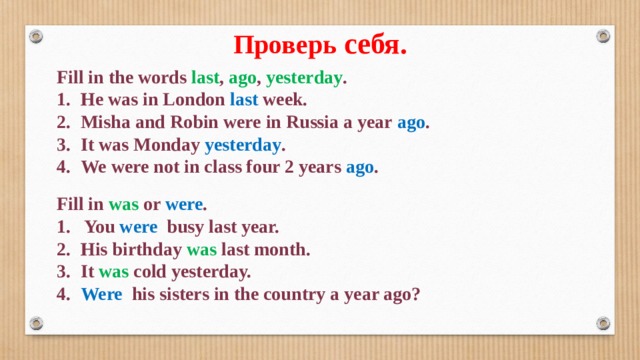 Проверь себя. Fill in the words last , ago , yesterday . 1.  He was in London last week. 2.  Misha and Robin were in Russia a year ago . 3.  It was Monday yesterday . 4.  We were not in class four 2 years ago . Fill in was or were . 1. You were busy last year. 2.  His birthday was last month. 3.  It was cold yesterday. 4.  Were his sisters in the country a year ago? 