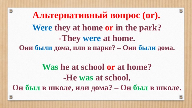 Альтернативный вопрос (or). Were they at home or in the park? -They were at home. Они были дома, или в парке? – Они были дома.  Was he at school or at home? -He was at school. Он был в школе, или дома? – Он был в школе. 