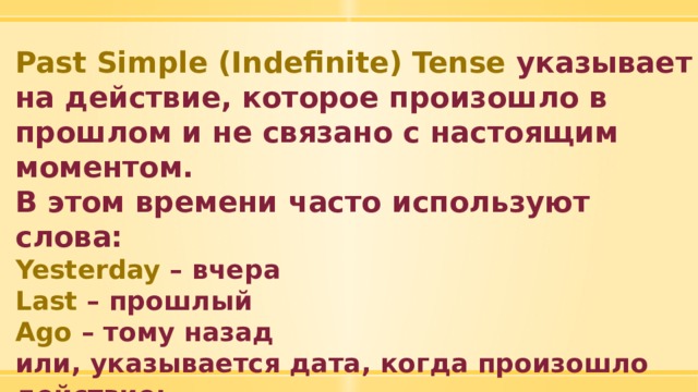 Past Simple (Indefinite) Tense указывает на действие, которое произошло в прошлом и не связано с настоящим моментом. В этом времени часто используют слова: Yesterday – вчера Last – прошлый Ago – тому назад или, указывается дата, когда произошло действие: in 2010 .  