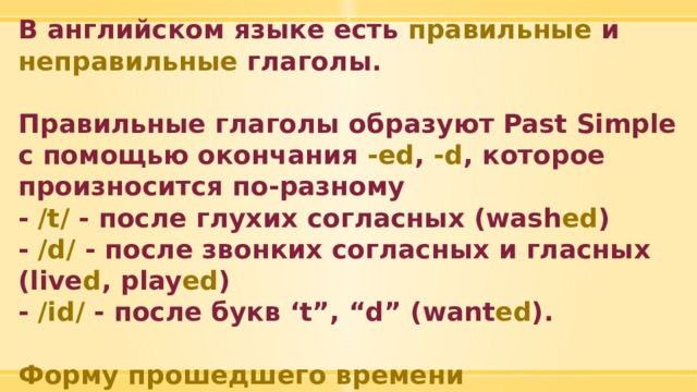 В английском языке есть правильные и неправильные глаголы.  Правильные глаголы образуют Past Simple с помощью окончания -ed , -d , которое произносится по-разному - /t/ - после глухих согласных (wash ed ) - /d/ - после звонких согласных и гласных (live d , play ed ) - /id/ - после букв ‘t”, “d” (want ed ).  Форму прошедшего времени неправильных глаголов необходимо запомнить! 