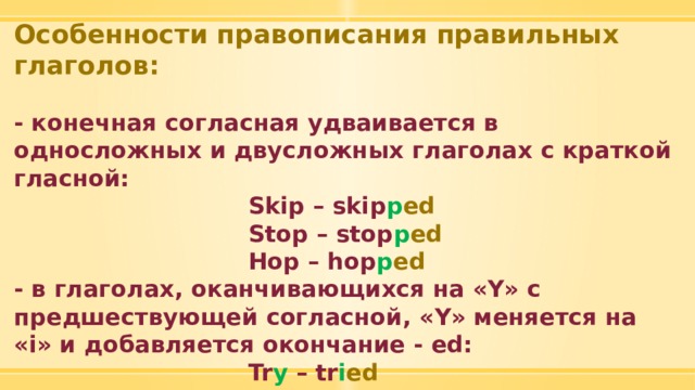 Особенности правописания правильных глаголов:  - конечная согласная удваивается в односложных и двусложных глаголах с краткой гласной:  Skip – skip p ed  Stop – stop p ed  Hop – hop p ed - в глаголах, оканчивающихся на «Y» с предшествующей согласной, «Y» меняется на «i» и добавляется окончание - ed:  Tr y – tr i ed  Cr y – cr i ed  Запомни: pla y – pla y ed 