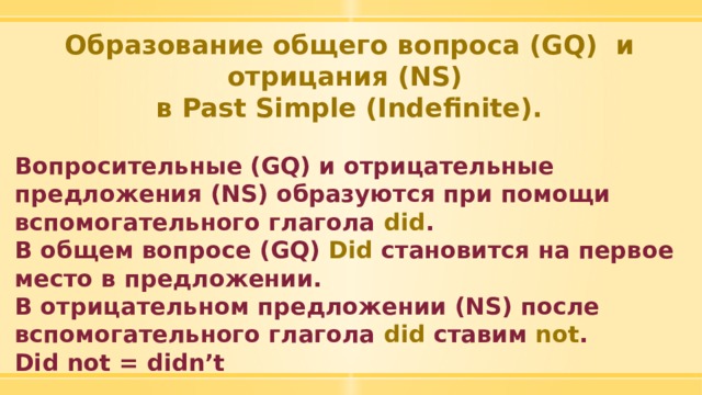 Образование общего вопроса (GQ) и отрицания (NS) в Past Simple (Indefinite).  Вопросительные (GQ) и отрицательные предложения (NS) образуются при помощи вспомогательного глагола did . В общем вопросе (GQ) Did становится на первое место в предложении. В отрицательном предложении (NS) после вспомогательного глагола did ставим not . Did not = didn’t 