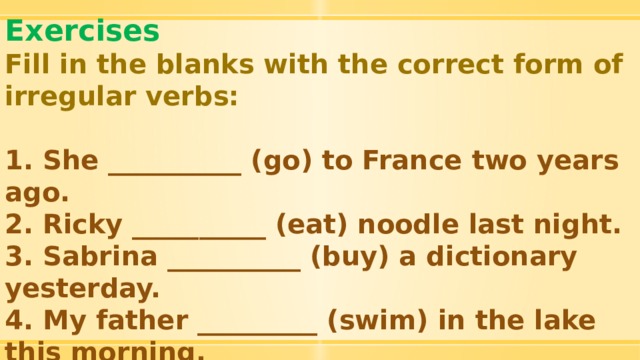 Exercises Fill in the blanks with the correct form of irregular verbs:  1. She __________ (go) to France two years ago. 2. Ricky __________ (eat) noodle last night. 3. Sabrina __________ (buy) a dictionary yesterday. 4. My father _________ (swim) in the lake this morning. 5. Lily __________ (write) a letter to her pen pal last month yesterday. 6. I ________ (drink) tea yesterday evening. 