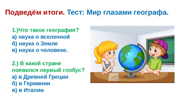 Подведём итоги. Тест: Мир глазами географа. 1.)Что такое география? а) наука о вселенной б) наука о Земле в) наука о человеке.  2.) В какой стране появился первый глобус? а) в Древней Греции б) в Германии в) в Италии 