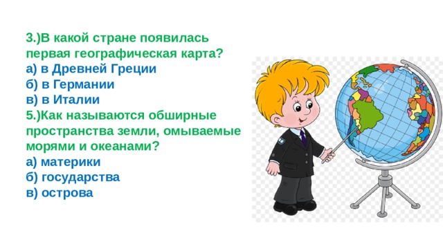 3.)В какой стране появилась первая географическая карта? а) в Древней Греции б) в Германии в) в Италии 5.)Как называются обширные пространства земли, омываемые морями и океанами? а) материки б) государства в) острова 