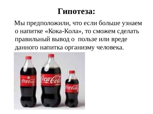 Гипотеза:  Мы предположили, что если больше узнаем о напитке «Кока-Кола», то сможем сделать правильный вывод о пользе или вреде данного напитка организму человека. 
