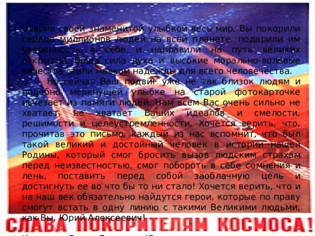Озарив своей знаменитой улыбкой весь мир, Вы покорили сердца миллионов людей на всей планете, подарили им уверенность в себе и направили на путь великих открытий. Ваша сила духа и высокие морально-волевые качества стали маяком надежды для всего человечества.  Но сейчас Ваш подвиг уже не так близок людям и подобно меркнущей улыбке на старой фотокарточке исчезает из памяти людей. Нам всем Вас очень сильно не хватает, не хватает Ваших идеалов и смелости, решимости и целеустремленности. Хочется верить, что, прочитав это письмо, каждый из нас вспомнит, что был такой великий и достойный человек в истории нашей Родины, который смог бросить вызов людским страхам перед неизвестностью, смог побороть в себе сомнения и лень, поставить перед собой заоблачную цель и достигнуть ее во что бы то ни стало! Хочется верить, что и на наш век обязательно найдутся герои, которые по праву смогут встать в одну линию с такими Великими людьми, как Вы, Юрий Алексеевич! Искренне Ваша, Гаврилоа Юлия. 