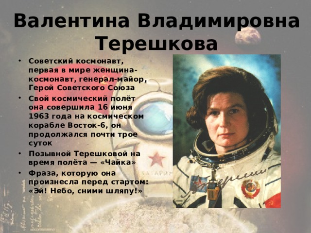Валентина Владимировна Терешкова Советский космонавт, первая в мире женщина-космонавт, генерал-майор, Герой Советского Союза Свой космический полёт она совершила 16 июня 1963 года на космическом корабле Восток-6, он продолжался почти трое суток Позывной Терешковой на время полёта — «Чайка» Фраза, которую она произнесла перед стартом: «Эй! Небо, сними шляпу!» 