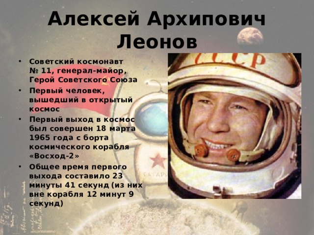 Алексей Архипович Леонов Советский космонавт № 11, генерал-майор, Герой Советского Союза Первый человек, вышедший в открытый космос Первый выход в космос был совершен 18 марта 1965 года с борта космического корабля «Восход-2» Общее время первого выхода составило 23 минуты 41 секунд  (из них вне корабля 12 минут 9 секунд) 