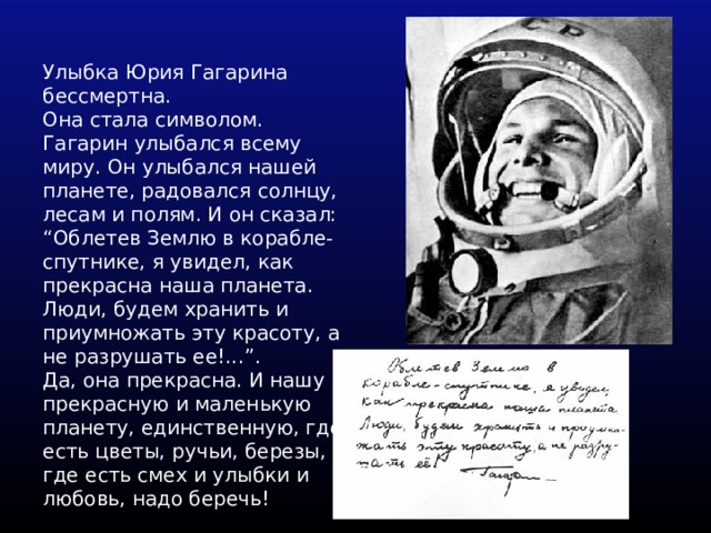 Улыбка Юрия Гагарина бессмертна. Она стала символом. Гагарин улыбался всему миру. Он улыбался нашей планете, радовался солнцу, лесам и полям. И он сказал: “Облетев Землю в корабле-спутнике, я увидел, как прекрасна наша планета. Люди, будем хранить и приумножать эту красоту, а не разрушать ее!...”. Да, она прекрасна. И нашу прекрасную и маленькую планету, единственную, где есть цветы, ручьи, березы, где есть смех и улыбки и любовь, надо беречь! 