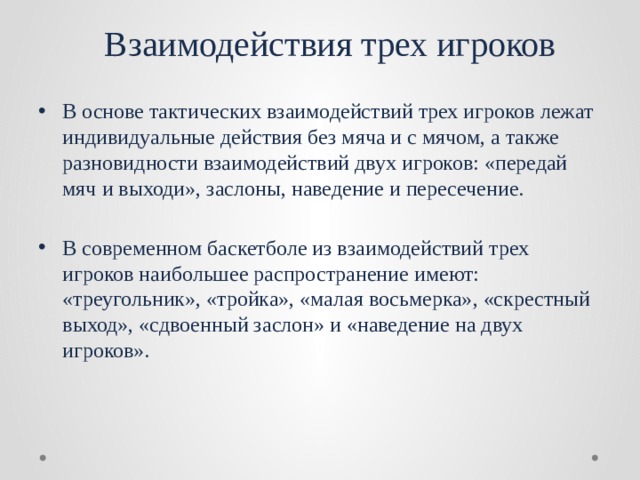  Взаимодействия трех игроков В основе тактических взаимодействий трех игроков лежат ин­дивидуальные действия без мяча и с мячом, а также разновидно­сти взаимодействий двух игроков: «передай мяч и выходи», засло­ны, наведение и пересечение. В современном баскетболе из взаимодействий трех игроков наи­большее распространение имеют: «треугольник», «тройка», «ма­лая восьмерка», «скрестный выход», «сдвоенный заслон» и «наве­дение на двух игроков». 