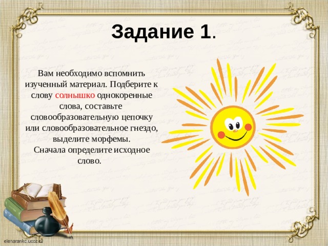 Задание 1 . Вам необходимо вспомнить изученный материал. Подберите к слову солнышко однокоренные слова, составьте словообразовательную цепочку или словообразовательное гнездо, выделите морфемы. Сначала определите исходное слово.  