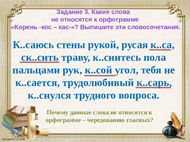 Задание 3. Какие слова  не относятся к орфограмме  «Корень -кос – кас-»? Выпишите эти словосочетания. К..саюсь стены рукой, русая к..са, ск..сить траву, к..снитесь пола пальцами рук, к..сой угол, тебя не к..сается, трудолюбивый к..сарь, к..снулся трудного вопроса. Почему данные слова не относятся к орфограмме – чередованию гласных?   