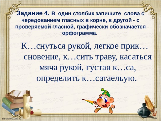   Задание 4. В один столбик запишите слова с чередованием гласных в корне, в другой - с проверяемой гласной, графически обозначается орфограмма. К…снуться рукой, легкое прик…сновение, к…сить траву, касаться мяча рукой, густая к…са, определить к…сатаельую.  
