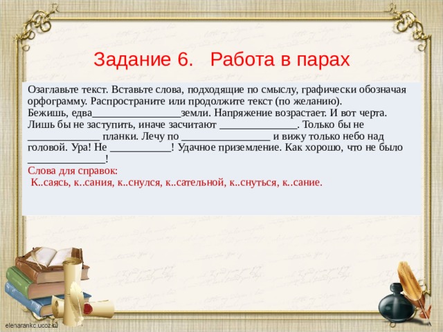 Задание 6. Работа в парах Озаглавьте текст. Вставьте слова, подходящие по смыслу, графически обозначая орфограмму. Распространите или продолжите текст (по желанию). Бежишь, едва________________земли. Напряжение возрастает. И вот черта. Лишь бы не заступить, иначе засчитают ______________. Только бы не _____________ планки. Лечу по ________________ и вижу только небо над головой. Ура! Не ___________! Удачное приземление. Как хорошо, что не было ______________! Слова для справок:  К..саясь, к..сания, к..снулся, к..сательной, к..снуться, к..сание.    