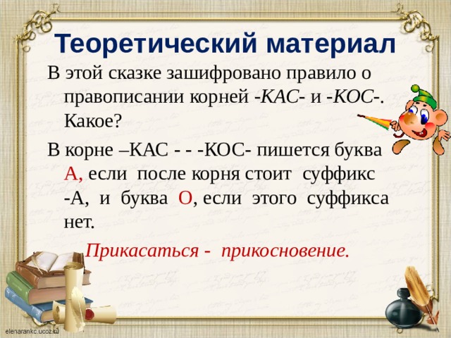 Теоретический материал В этой сказке зашифровано правило о правописании корней -КАС- и -КОС-. Какое? В корне –КАС - - -КОС- пишется буква А, если после корня стоит суффикс -А, и буква О , если этого суффикса нет. Прикасаться - пpuкосновение.  8 
