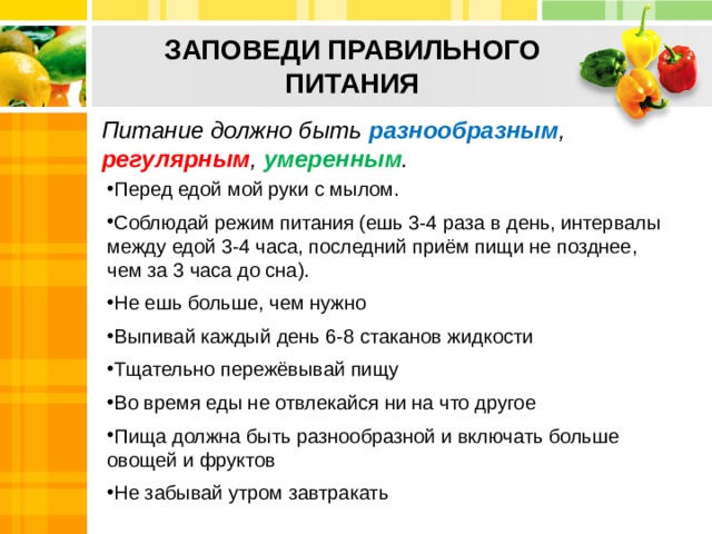 ЗАПОВЕДИ ПРАВИЛЬНОГО  ПИТАНИЯ Питание должно быть разнообразным , регулярным , умеренным . Перед едой мой руки с мылом. Соблюдай режим питания (ешь 3-4 раза в день, интервалы между едой 3-4 часа, последний приём пищи не позднее, чем за 3 часа до сна). Не ешь больше, чем нужно Выпивай каждый день 6-8 стаканов жидкости Тщательно пережёвывай пищу Во время еды не отвлекайся ни на что другое Пища должна быть разнообразной и включать больше овощей и фруктов Не забывай утром завтракать 10 
