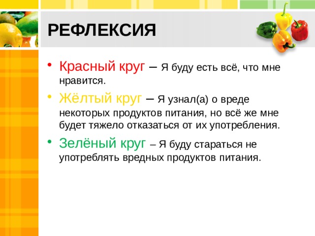 РЕФЛЕКСИЯ Красный круг – Я буду есть всё, что мне нравится. Жёлтый круг – Я узнал(а) о вреде некоторых продуктов питания, но всё же мне будет тяжело отказаться от их употребления. Зелёный круг – Я буду стараться не употреблять вредных продуктов питания. 