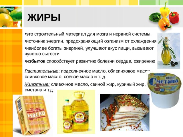 ЖИРЫ     это строительный материал для мозга и нервной системы. источник энергии, предохраняющий организм от охлаждения наиболее богаты энергией, улучшают вкус пищи, вызывают чувство сытости избыток способствует развитию болезни сердца, ожирению Растительные : подсолнечное масло, облепиховое масло, оливковое масло, соевое масло и т. д. Животные: сливочное масло, свиной жир, куриный жир, сметана и т.д. 2 
