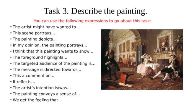 Task 3. Describe the painting. You can use the following expressions to go about this task: The artist might have wanted to… This scene portrays… The painting depicts… In my opinion, the painting portrays… I think that this painting wants to show… The foreground highlights… The targeted audience of the painting is… The message is directed towards… This a comment on… It reflects… The artist’s intention is/was… The painting conveys a sense of… We get the feeling that… 