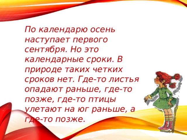 По календарю осень наступает первого сентября. Но это календарные сроки. В природе таких четких сроков нет. Где-то листья опадают раньше, где-то позже, где-то птицы улетают на юг раньше, а где-то позже. 