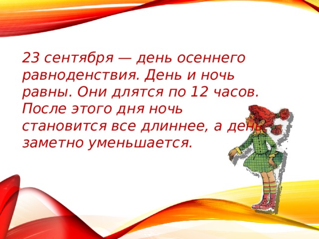 23 сентября — день осеннего равноденствия. День и ночь равны. Они длятся по 12 часов. После этого дня ночь становится все длиннее, а день заметно уменьшается. 